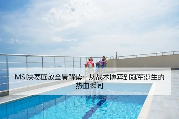 MSI决赛回放全景解读：从战术博弈到冠军诞生的热血瞬间