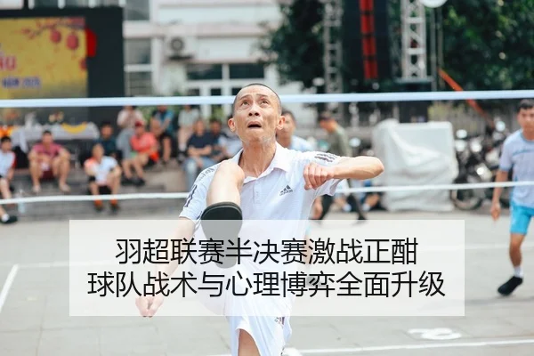 羽超联赛半决赛激战正酣 球队战术与心理博弈全面升级